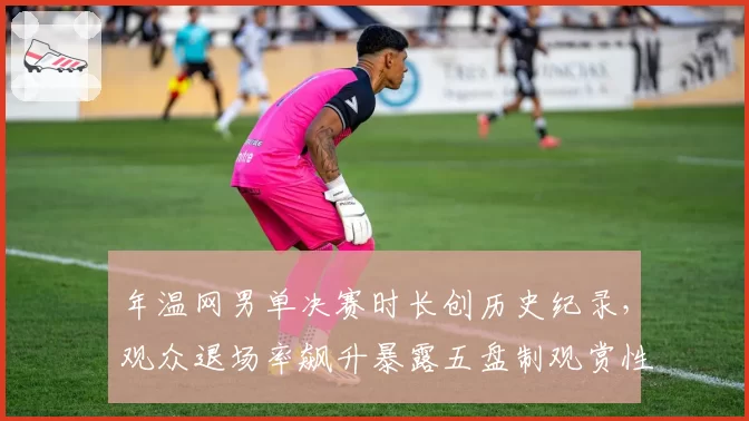 年温网男单决赛时长创历史纪录，观众退场率飙升暴露五盘制观赏性危机