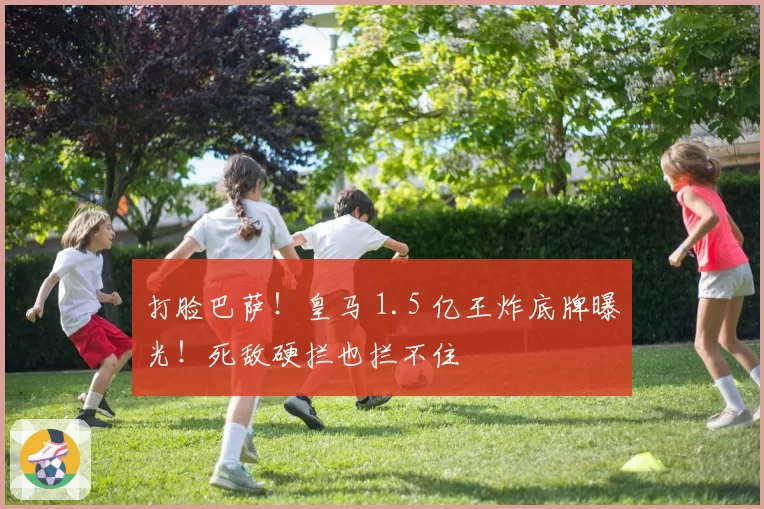 打脸巴萨!皇马 1.5 亿王炸底牌曝光!死敌硬拦也拦不住