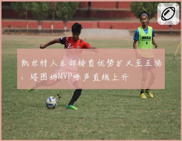 凯尔特人东部榜首优势扩大至五场,塔图姆MVP呼声直线上升