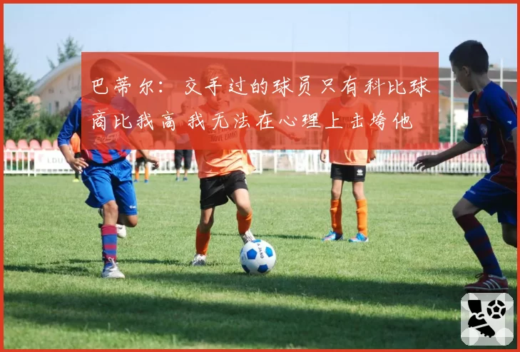 巴蒂尔：交手过的球员只有科比球商比我高 我无法在心理上击垮他
